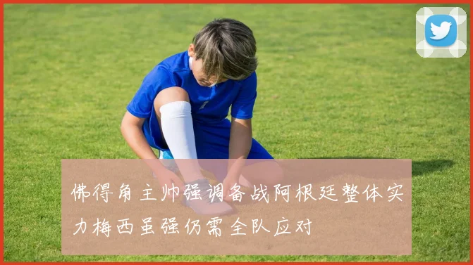 佛得角主帅强调备战阿根廷整体实力梅西虽强仍需全队应对