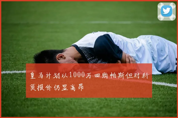 皇马计划以1000万回购帕斯但对科莫报价仍显高昂
