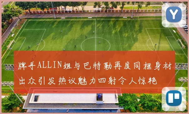 牌手ALLIN姐与巴特勒再度同框身材出众引发热议魅力四射令人惊艳