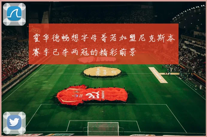 霍华德畅想字母哥若加盟尼克斯本赛季已夺两冠的精彩前景