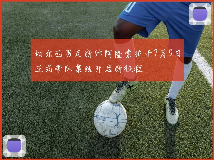 切尔西男足新帅阿隆索将于7月9日正式带队集结开启新征程