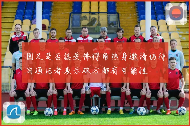 国足是否接受佛得角热身邀请仍待沟通记者表示双方都有可能性