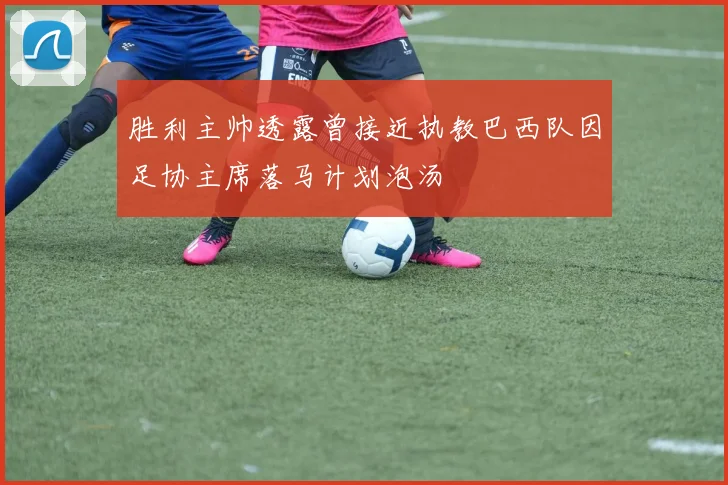 胜利主帅透露曾接近执教巴西队因足协主席落马计划泡汤