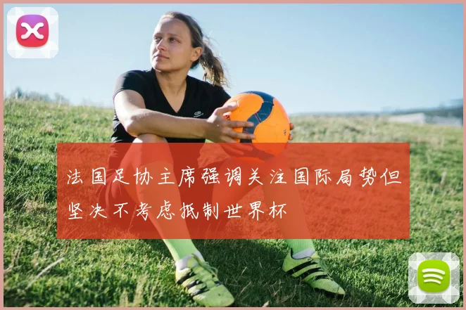 法国足协主席强调关注国际局势但坚决不考虑抵制世界杯
