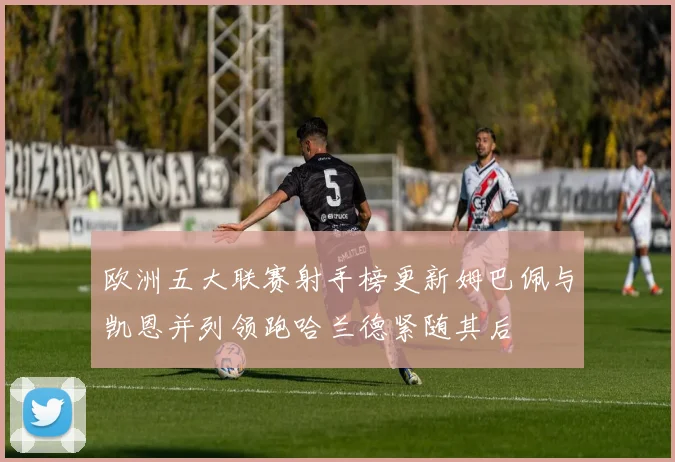 欧洲五大联赛射手榜更新姆巴佩与凯恩并列领跑哈兰德紧随其后