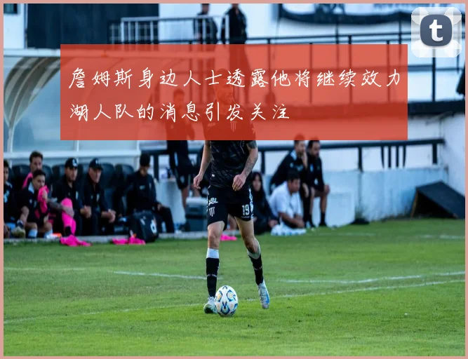 詹姆斯身边人士透露他将继续效力湖人队的消息引发关注