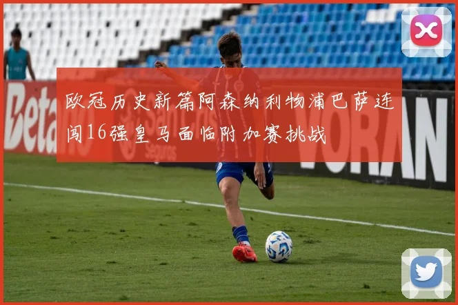 欧冠历史新篇阿森纳利物浦巴萨连闯16强皇马面临附加赛挑战