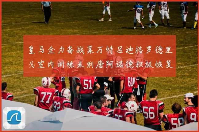 皇马全力备战莱万特吕迪格罗德里戈室内训练米利唐阿诺德积极恢复状态