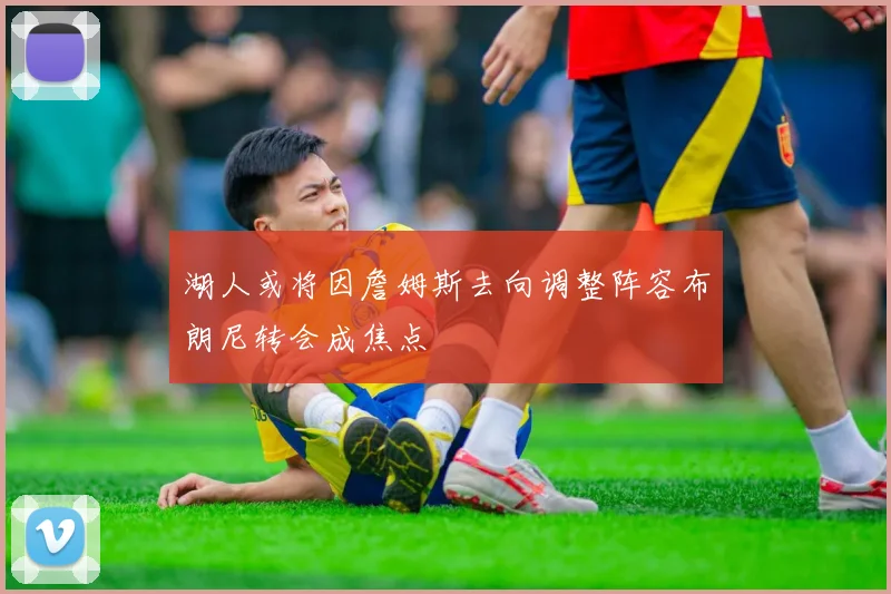 湖人或将因詹姆斯去向调整阵容布朗尼转会成焦点