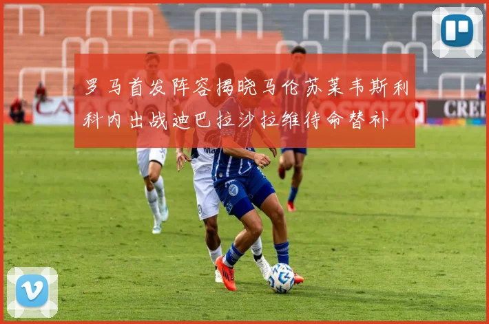 罗马首发阵容揭晓马伦苏莱韦斯利科内出战迪巴拉沙拉维待命替补