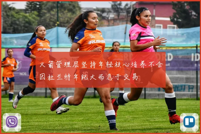 火箭管理层坚持年轻核心培养不会因杜兰特年纪大而急于交易