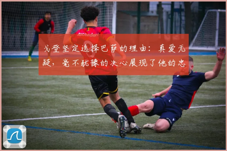 戈登坚定选择巴萨的理由：真爱无疑，毫不犹豫的决心展现了他的忠诚