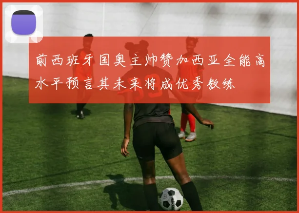 前西班牙国奥主帅赞加西亚全能高水平预言其未来将成优秀教练