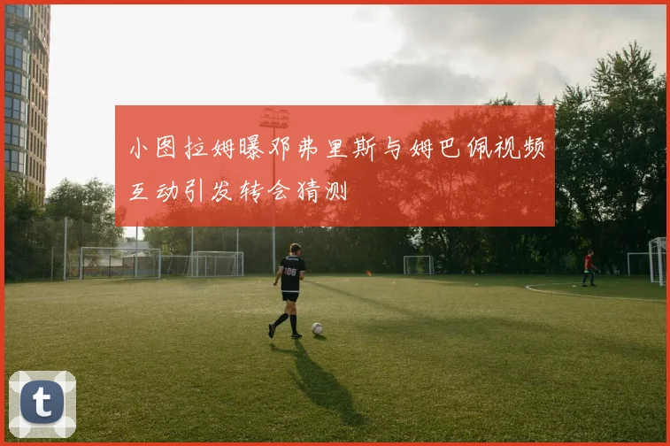 小图拉姆曝邓弗里斯与姆巴佩视频互动引发转会猜测