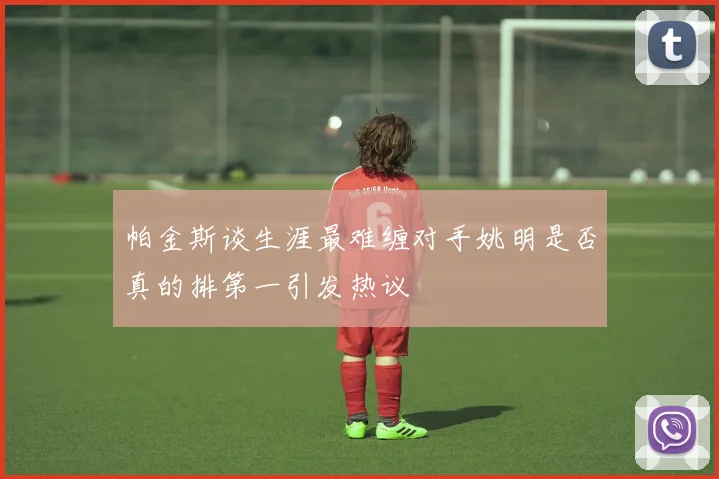 帕金斯谈生涯最难缠对手姚明是否真的排第一引发热议