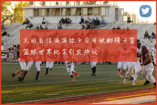 文班自信满满称今日可破脚踢卡筐篮球世界纪录引发热议