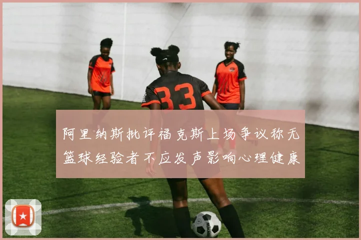 阿里纳斯批评福克斯上场争议称无篮球经验者不应发声影响心理健康