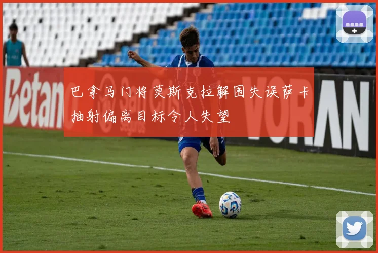 巴拿马门将莫斯克拉解围失误萨卡抽射偏离目标令人失望