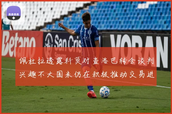 佩杜拉透露科莫对查洛巴转会谈判兴趣不大国米仍在积极推动交易进程