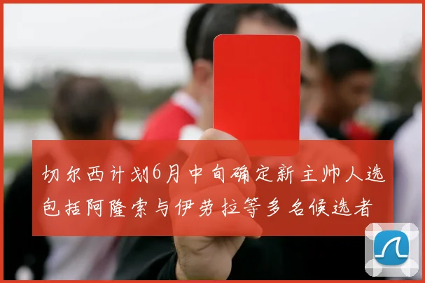 切尔西计划6月中旬确定新主帅人选包括阿隆索与伊劳拉等多名候选者