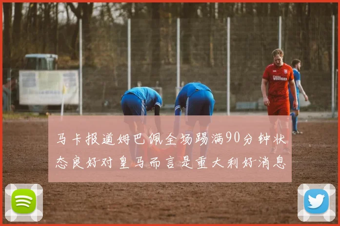 马卡报道姆巴佩全场踢满90分钟状态良好对皇马而言是重大利好消息