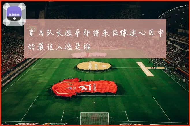 皇马队长选举即将来临球迷心目中的最佳人选是谁